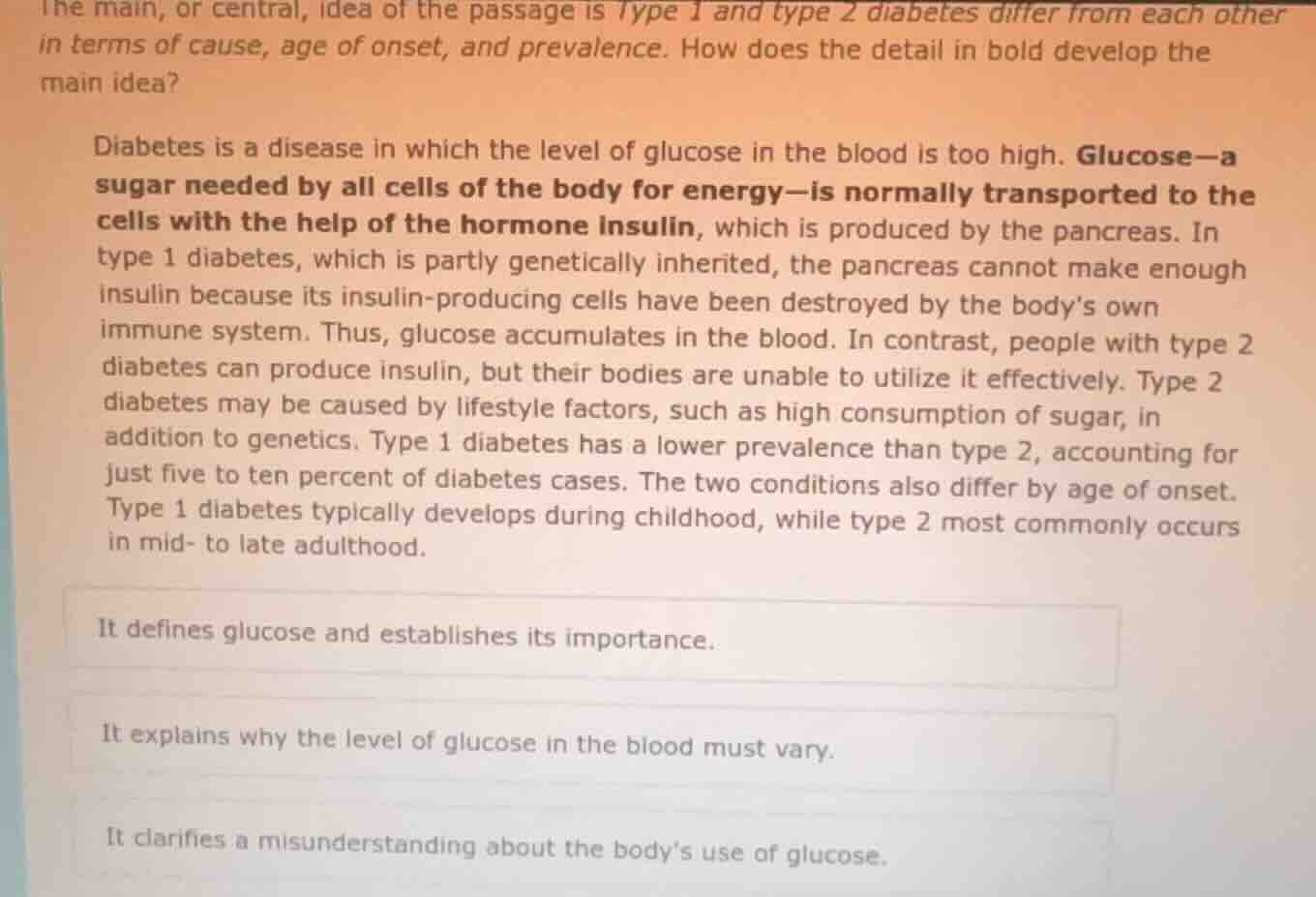 the main, or central, idea of the passage is type 1 and type 2 diabetes differ from each other in terms of cause, age of onset, and prevalence. how does the detail in bold develop the main idea?\n\ndiabetes is a disease in which the level of glucose in the blood is too high. glucose—a sugar needed by all cells of the body for energy—is normally transported to the cells with the help of the hormone insulin, which is produced by the pancreas. in type 1 diabetes, which is partly genetically inherited, the pancreas cannot make enough insulin because its insulin-producing cells have been destroyed by the bodys own immune system. thus, glucose accumulates in the blood. in contrast, people with type 2 diabetes can produce insulin, but their bodies are unable to utilize it effectively. type 2 diabetes may be caused by lifestyle factors, such as high consumption of sugar, in addition to genetics. type 1 diabetes has a lower prevalence than type 2, accounting for just five to ten percent of diabetes cases. the two conditions also differ by age of onset. type 1 diabetes typically develops during childhood, while type 2 most commonly occurs in mid- to late adulthood.\n\nit defines glucose and establishes its importance.\nit explains why the level of glucose in the blood must vary.\nit clarifies a misunderstanding about the bodys use of glucose.