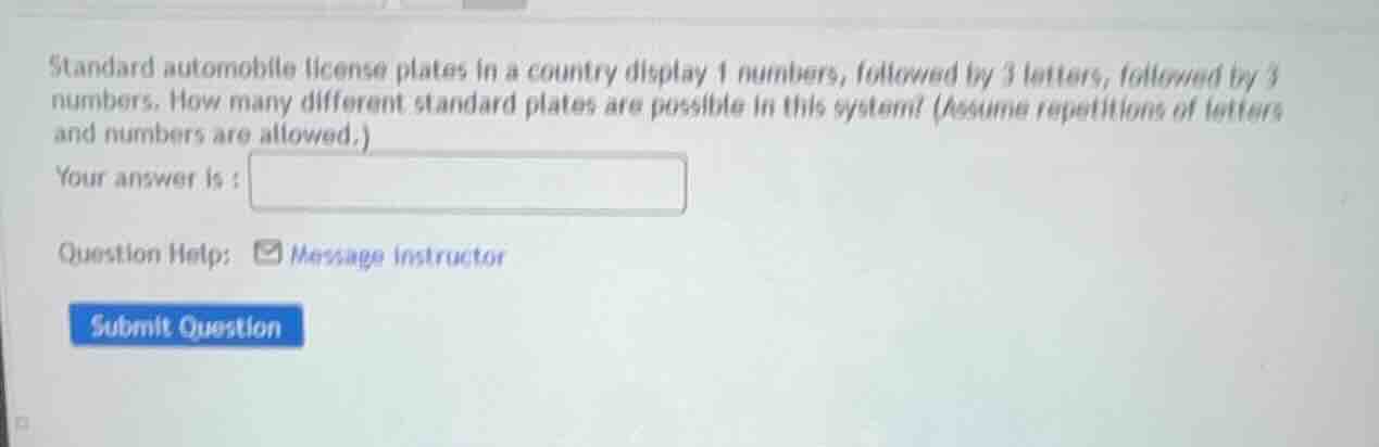 standard automobile license plates in a country display 1 numbers, followed by 3 letters, followed by 3 numbers. how many different standard plates are possible in this system? (assume repetitions of letters and numbers are allowed.)\nyour answer is : \nquestion help: message instructor\nsubmit question