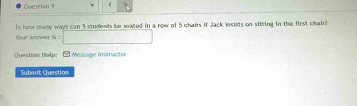 question 9\nin how many ways can 5 students be seated in a row of 5 chairs if jack insists on sitting in the first chair?\nyour answer is :\nquestion help: message instructor\nsubmit question