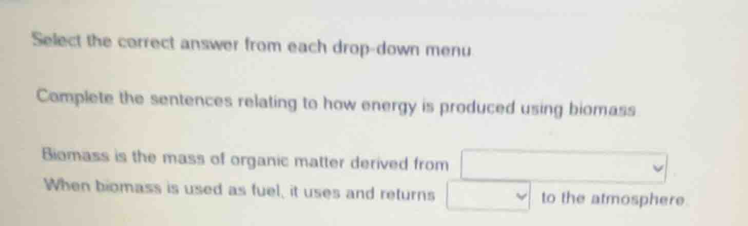 select the correct answer from each drop-down menu.\n\ncomplete the sentences relating to how energy is produced using biomass.\n\nbiomass is the mass of organic matter derived from drop-down menu\nwhen biomass is used as fuel, it uses and returns drop-down menu to the atmosphere.