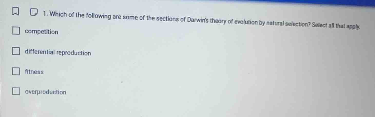 1. which of the following are some of the sections of darwins theory of evolution by natural selection? select all that apply.\n\ncompetition\ndifferential reproduction\nfitness\noverproduction