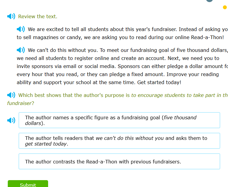 review the text.\n\nwe are excited to tell all students about this years fundraiser. instead of asking you to sell magazines or candy, we are asking you to read during our online read-a-thon!\n\nwe cant do this without you. to meet our fundraising goal of five thousand dollars, we need all students to register online and create an account. next, we need you to invite sponsors via email or social media. sponsors can either pledge a dollar amount for every hour that you read, or they can pledge a fixed amount. improve your reading ability and support your school at the same time. get started today!\n\nwhich best shows that the authors purpose is to encourage students to take part in the fundraiser?\n\n- the author names a specific figure as a fundraising goal (five thousand dollars).\n- the author tells readers that we cant do this without you and asks them to get started today.\n- the author contrasts the read-a-thon with previous fundraisers.