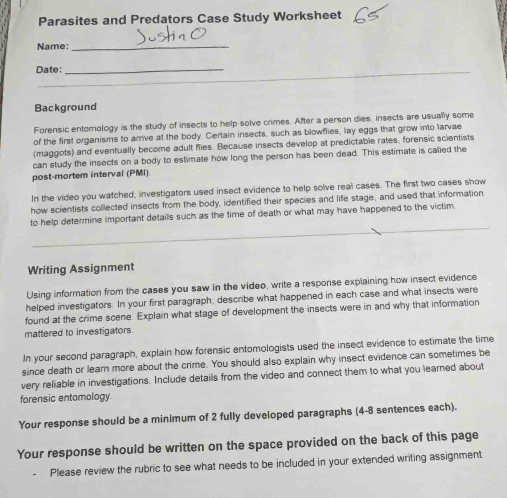 parasites and predators case study worksheet\n\nname: justin o\n\ndate:\n\nbackground\n\nforensic entomology is the study of insects to help solve crimes. after a person dies, insects are usually some of the first organisms to arrive at the body. certain insects, such as blowflies, lay eggs that grow into larvae (maggots) and eventually become adult flies. because insects develop at predictable rates, forensic scientists can study the insects on a body to estimate how long the person has been dead. this estimate is called the post-mortem interval (pmi).\n\nin the video you watched, investigators used insect evidence to help solve real cases. the first two cases show how scientists collected insects from the body, identified their species and life stage, and used that information to help determine important details such as the time of death or what may have happened to the victim.\n\nwriting assignment\n\nusing information from the cases you saw in the video, write a response explaining how insect evidence helped investigators. in your first paragraph, describe what happened in each case and what insects were found at the crime scene. explain what stage of development the insects were in and why that information mattered to investigators.\n\nin your second paragraph, explain how forensic entomologists used the insect evidence to estimate the time since death or learn more about the crime. you should also explain why insect evidence can sometimes be very reliable in investigations. include details from the video and connect them to what you learned about forensic entomology.\n\nyour response should be a minimum of 2 fully developed paragraphs (4-8 sentences each).\n\nyour response should be written on the space provided on the back of this page\n\n- please review the rubric to see what needs to be included in your extended writing assignment