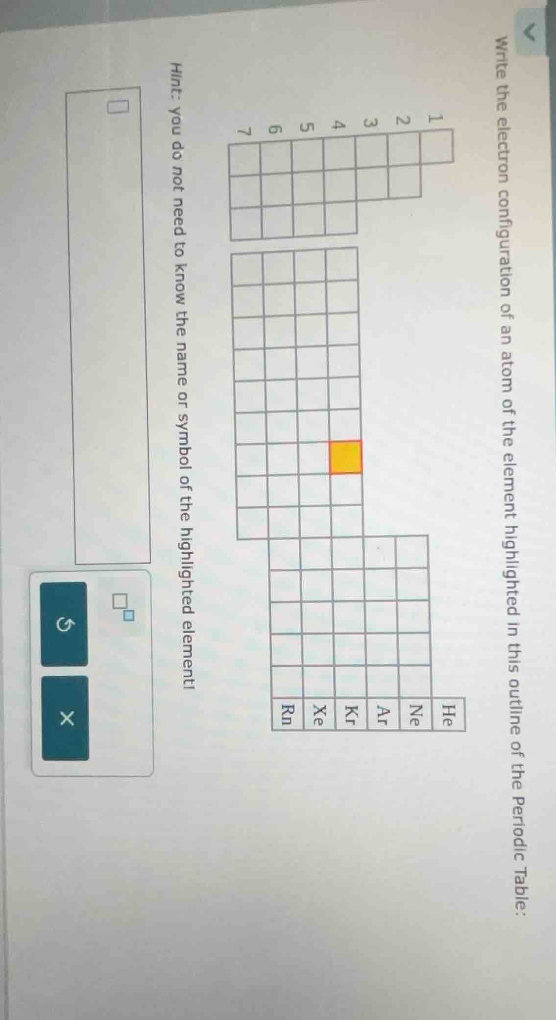 write the electron configuration of an atom of the element highlighted in this outline of the periodic table:\n\n1\n2\n3\n4\n5\n6\n7\n\nhe\nne\nar\nkr\nxe\nrn\n\nhint: you do not need to know the name or symbol of the highlighted element!