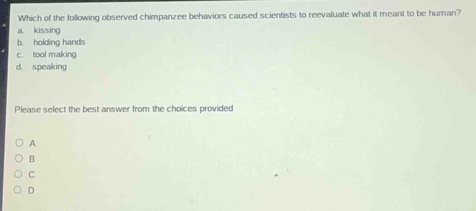 which of the following observed chimpanzee behaviors caused scientists to reevaluate what it meant to be human?\na. kissing\nb. holding hands\nc. tool making\nd. speaking\n\nplease select the best answer from the choices provided\n\na\nb\nc\nd
