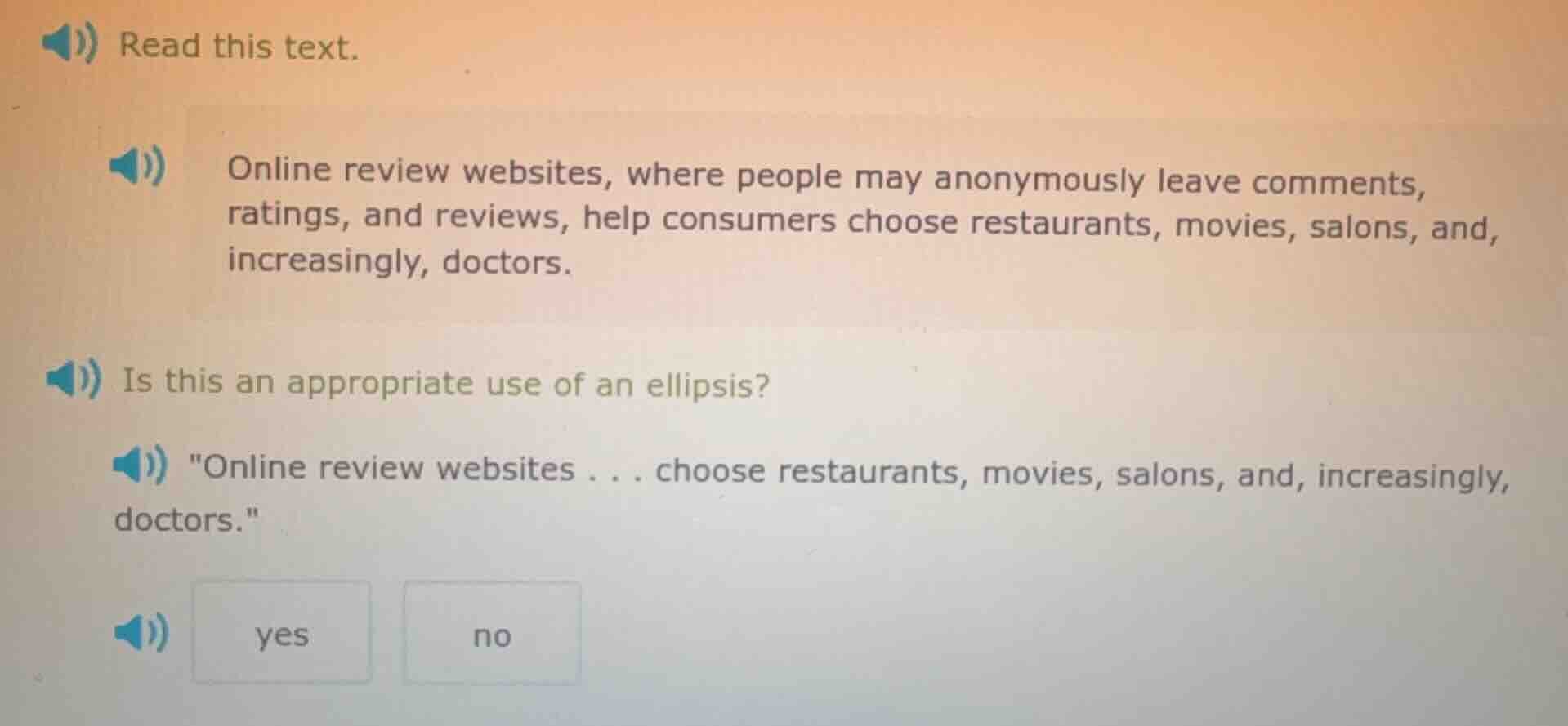 read this text.\n\nonline review websites, where people may anonymously leave comments, ratings, and reviews, help consumers choose restaurants, movies, salons, and, increasingly, doctors.\n\nis this an appropriate use of an ellipsis?\n\n\online review websites . . . choose restaurants, movies, salons, and, increasingly, doctors.\\n\nyes\nno