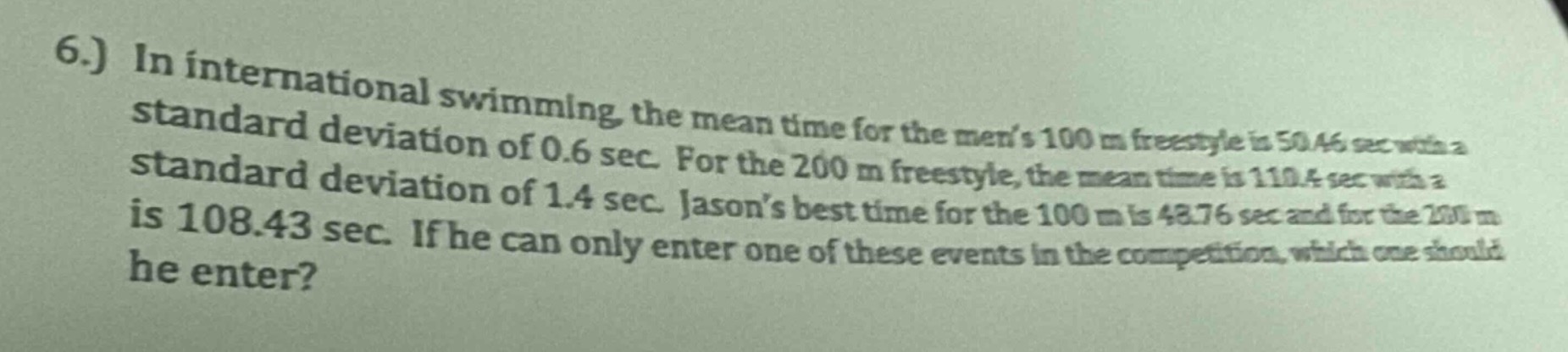6.) in international swimming, the mean time for the mens $100\\text{ m}$ freestyle is $50.46\\text{ sec}$ with a standard deviation of $0.6\\text{ sec}$. for the $200\\text{ m}$ freestyle, the mean time is $110.4\\text{ sec}$ with a standard deviation of $1.4\\text{ sec}$. jasons best time for the $100\\text{ m}$ is $48.76\\text{ sec}$ and for the $200\\text{ m}$ is $108.43\\text{ sec}$. if he can only enter one of these events in the competition, which one should he enter?