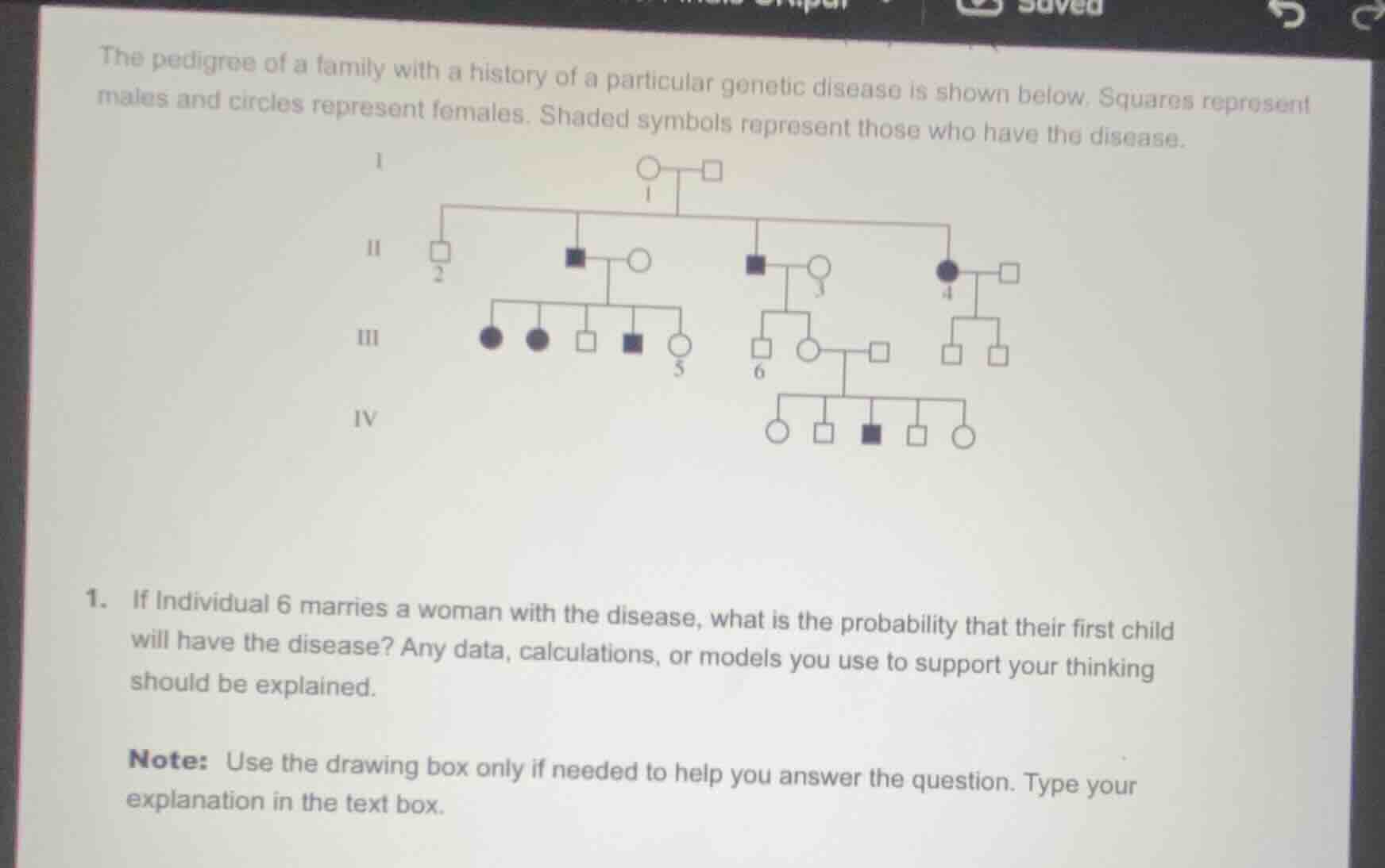 the pedigree of a family with a history of a particular genetic disease is shown below. squares represent males and circles represent females. shaded symbols represent those who have the disease.\n\n1. if individual 6 marries a woman with the disease, what is the probability that their first child will have the disease? any data, calculations, or models you use to support your thinking should be explained.\n\nnote: use the drawing box only if needed to help you answer the question. type your explanation in the text box.