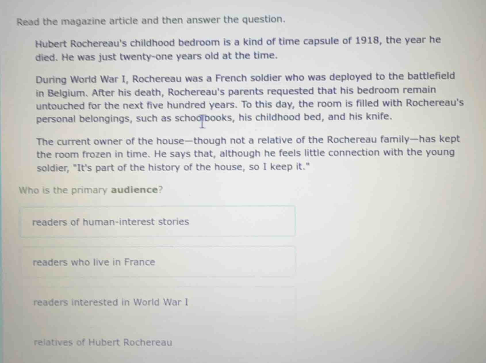 read the magazine article and then answer the question.\n\nhubert rochereaus childhood bedroom is a kind of time capsule of 1918, the year he died. he was just twenty-one years old at the time.\n\nduring world war i, rochereau was a french soldier who was deployed to the battlefield in belgium. after his death, rochereaus parents requested that his bedroom remain untouched for the next five hundred years. to this day, the room is filled with rochereaus personal belongings, such as schoolbooks, his childhood bed, and his knife.\n\nthe current owner of the house-though not a relative of the rochereau family-has kept the room frozen in time. he says that, although he feels little connection with the young soldier, \its part of the history of the house, so i keep it.\\n\nwho is the primary audience?\n\nreaders of human-interest stories\n\nreaders who live in france\n\nreaders interested in world war i\n\nrelatives of hubert rochereau
