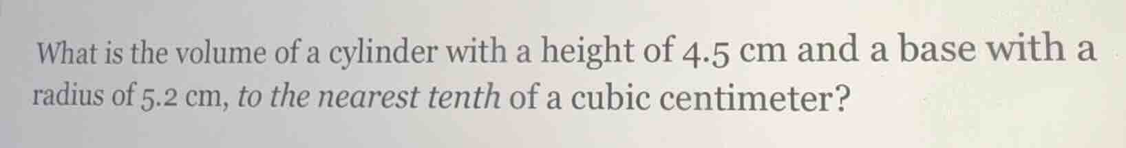 what is the volume of a cylinder with a height of $4.5\\text{ cm}$ and a base with a radius of $5.2\\text{ cm}$, to the nearest tenth of a cubic centimeter?