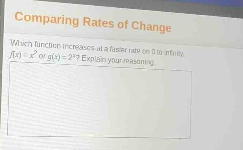 comparing rates of change\n\nwhich function increases at a faster rate on 0 to infinity, $f(x) = x^2$ or $g(x) = 2^x$? explain your reasoning.