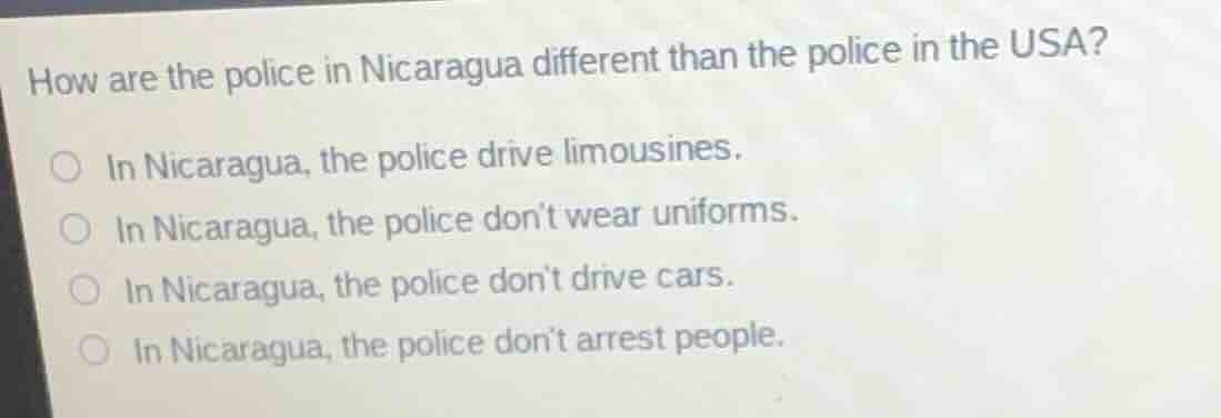 how are the police in nicaragua different than the police in the usa?\n\nin nicaragua, the police drive limousines.\nin nicaragua, the police dont wear uniforms.\nin nicaragua, the police dont drive cars.\nin nicaragua, the police dont arrest people.