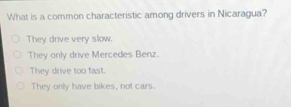 what is a common characteristic among drivers in nicaragua?\n\nthey drive very slow.\nthey only drive mercedes benz.\nthey drive too fast.\nthey only have bikes, not cars.