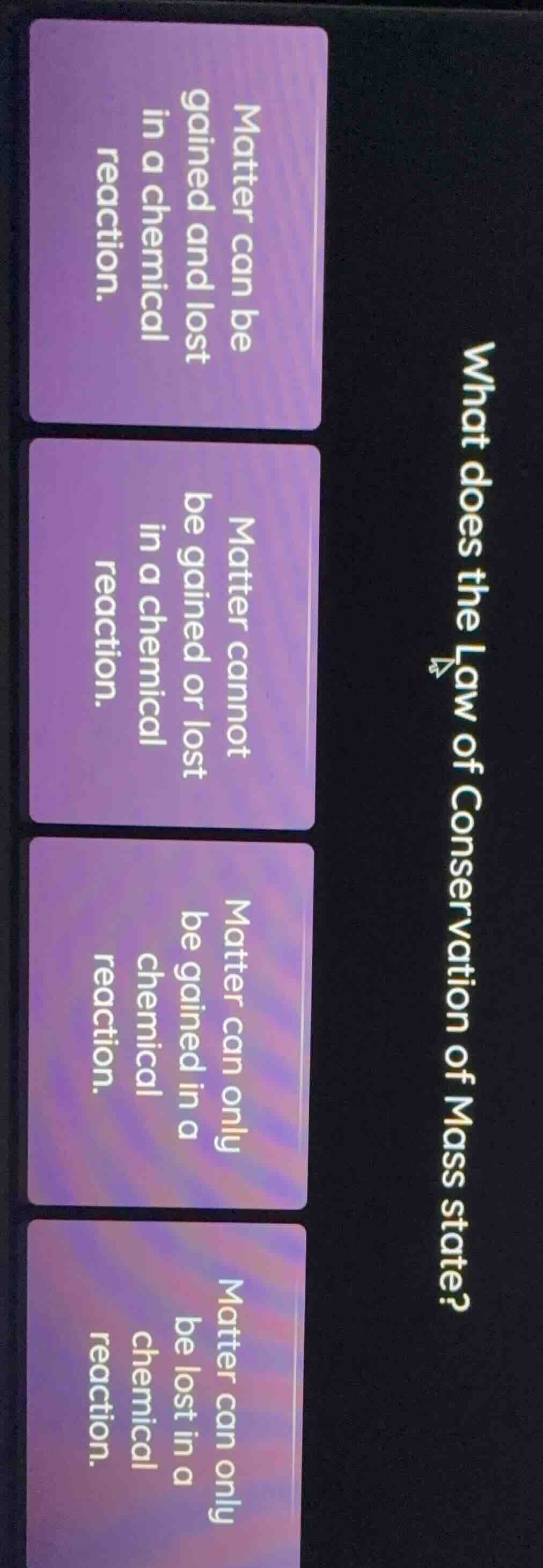 what does the law of conservation of mass state?\n\nmatter can be gained and lost in a chemical reaction.\n\nmatter cannot be gained or lost in a chemical reaction.\n\nmatter can only be gained in a chemical reaction.\n\nmatter can only be lost in a chemical reaction.