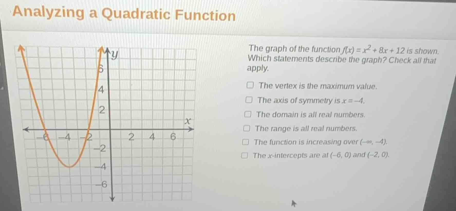analyzing a quadratic function\n\nthe graph of the function $f(x) = x^2 + 8x + 12$ is shown. which statements describe the graph? check all that apply.\n\n- the vertex is the maximum value.\n- the axis of symmetry is $x = -4$.\n- the domain is all real numbers.\n- the range is all real numbers.\n- the function is increasing over $(-\\infty, -4)$.\n- the $x$-intercepts are at $(-6, 0)$ and $(-2, 0)$.