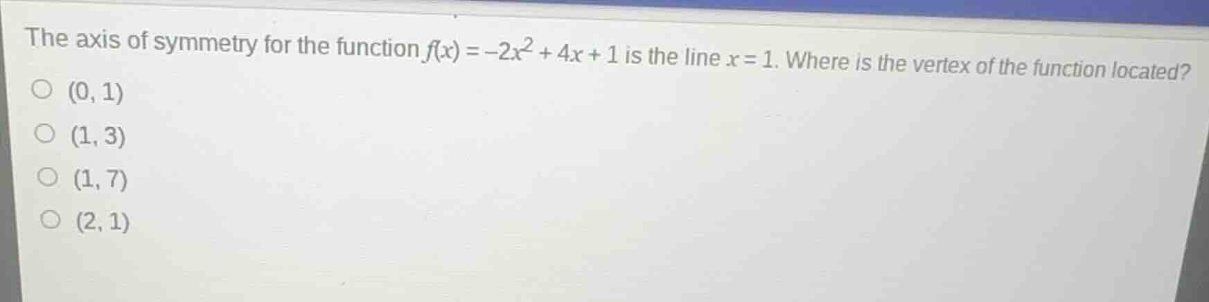 the axis of symmetry for the function $f(x) = -2x^2 + 4x + 1$ is the line $x = 1$. where is the vertex of the function located?\n\n(0, 1)\n(1, 3)\n(1, 7)\n(2, 1)