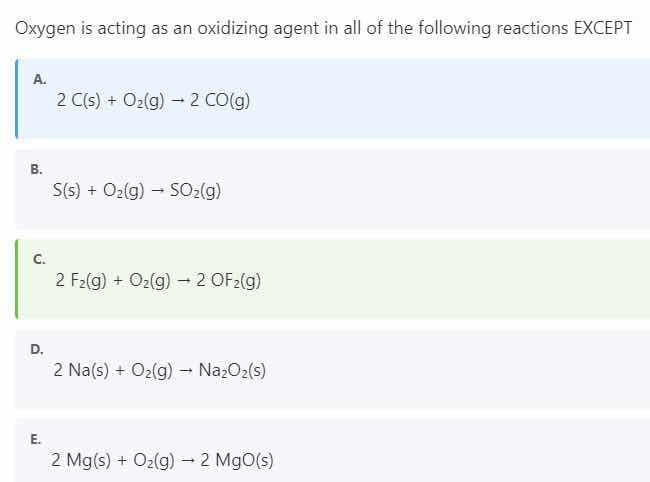 oxygen is acting as an oxidizing agent in all of the following reactions except\n\na. $2 \\text{ c(s)} + \\text{o}_2\\text{(g)} \\rightarrow 2 \\text{ co(g)}$\n\nb. $\\text{s(s)} + \\text{o}_2\\text{(g)} \\rightarrow \\text{so}_2\\text{(g)}$\n\nc. $2 \\text{ f}_2\\text{(g)} + \\text{o}_2\\text{(g)} \\rightarrow 2 \\text{ of}_2\\text{(g)}$\n\nd. $2 \\text{ na(s)} + \\text{o}_2\\text{(g)} \\rightarrow \\text{na}_2\\text{o}_2\\text{(s)}$\n\ne. $2 \\text{ mg(s)} + \\text{o}_2\\text{(g)} \\rightarrow 2 \\text{ mgo(s)}$