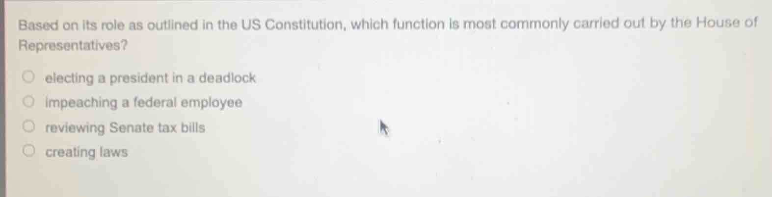based on its role as outlined in the us constitution, which function is most commonly carried out by the house of representatives?\n\nelecting a president in a deadlock\nimpeaching a federal employee\nreviewing senate tax bills\ncreating laws