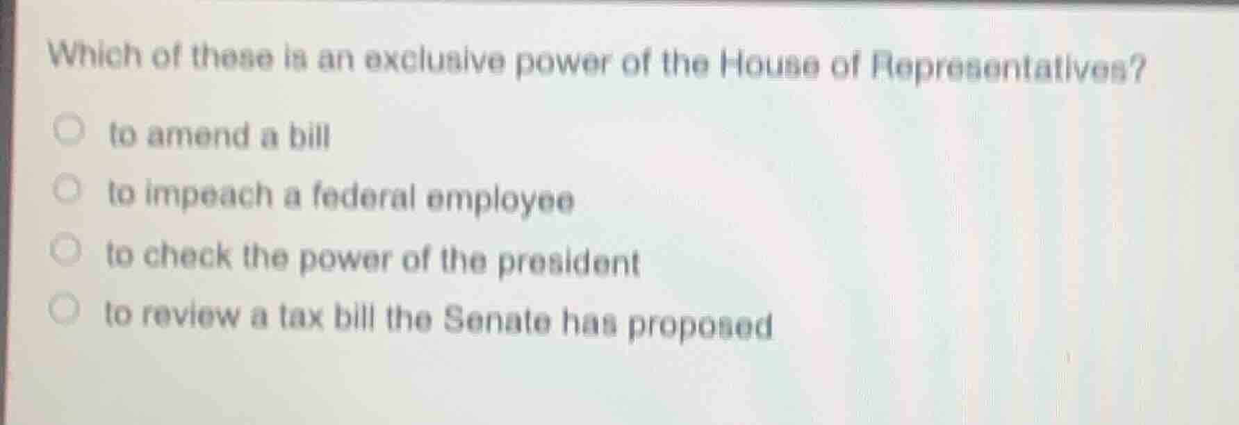 which of these is an exclusive power of the house of representatives?\n\nto amend a bill\nto impeach a federal employee\nto check the power of the president\nto review a tax bill the senate has proposed