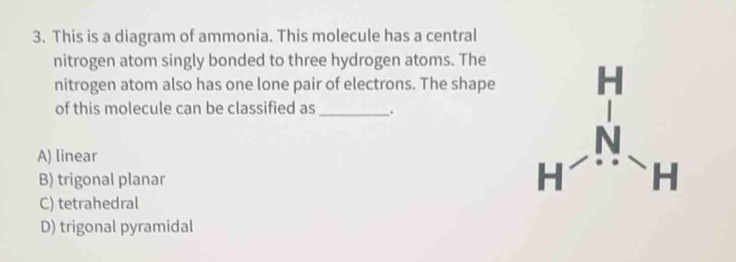 3. this is a diagram of ammonia. this molecule has a central nitrogen atom singly bonded to three hydrogen atoms. the nitrogen atom also has one lone pair of electrons. the shape of this molecule can be classified as ______.\n\na) linear\nb) trigonal planar\nc) tetrahedral\nd) trigonal pyramidal