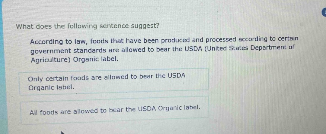 what does the following sentence suggest?\n\naccording to law, foods that have been produced and processed according to certain government standards are allowed to bear the usda (united states department of agriculture) organic label.\n\nonly certain foods are allowed to bear the usda organic label.\n\nall foods are allowed to bear the usda organic label.