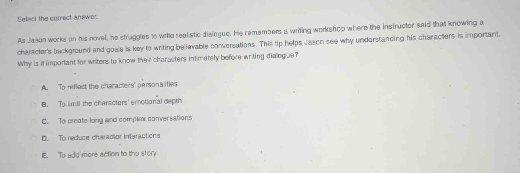 select the correct answer.\n\nas jason works on his novel, he struggles to write realistic dialogue. he remembers a writing workshop where the instructor said that knowing a characters background and goals is key to writing believable conversations. this tip helps jason see why understanding his characters is important. why is it important for writers to know their characters intimately before writing dialogue?\n\na. to reflect the characters personalities\nb. to limit the characters emotional depth\nc. to create long and complex conversations\nd. to reduce character interactions\ne. to add more action to the story