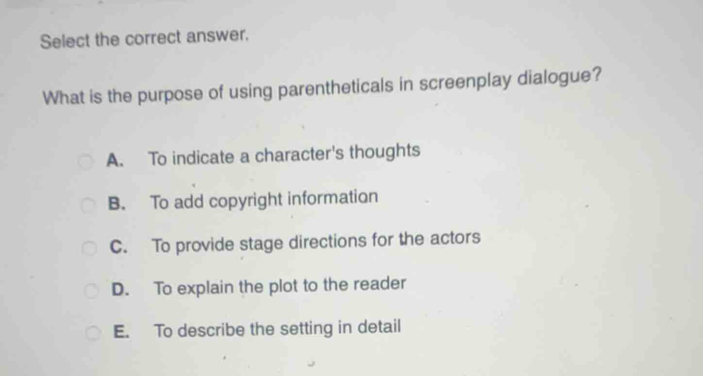 select the correct answer.\n\nwhat is the purpose of using parentheticals in screenplay dialogue?\n\na. to indicate a characters thoughts\nb. to add copyright information\nc. to provide stage directions for the actors\nd. to explain the plot to the reader\ne. to describe the setting in detail