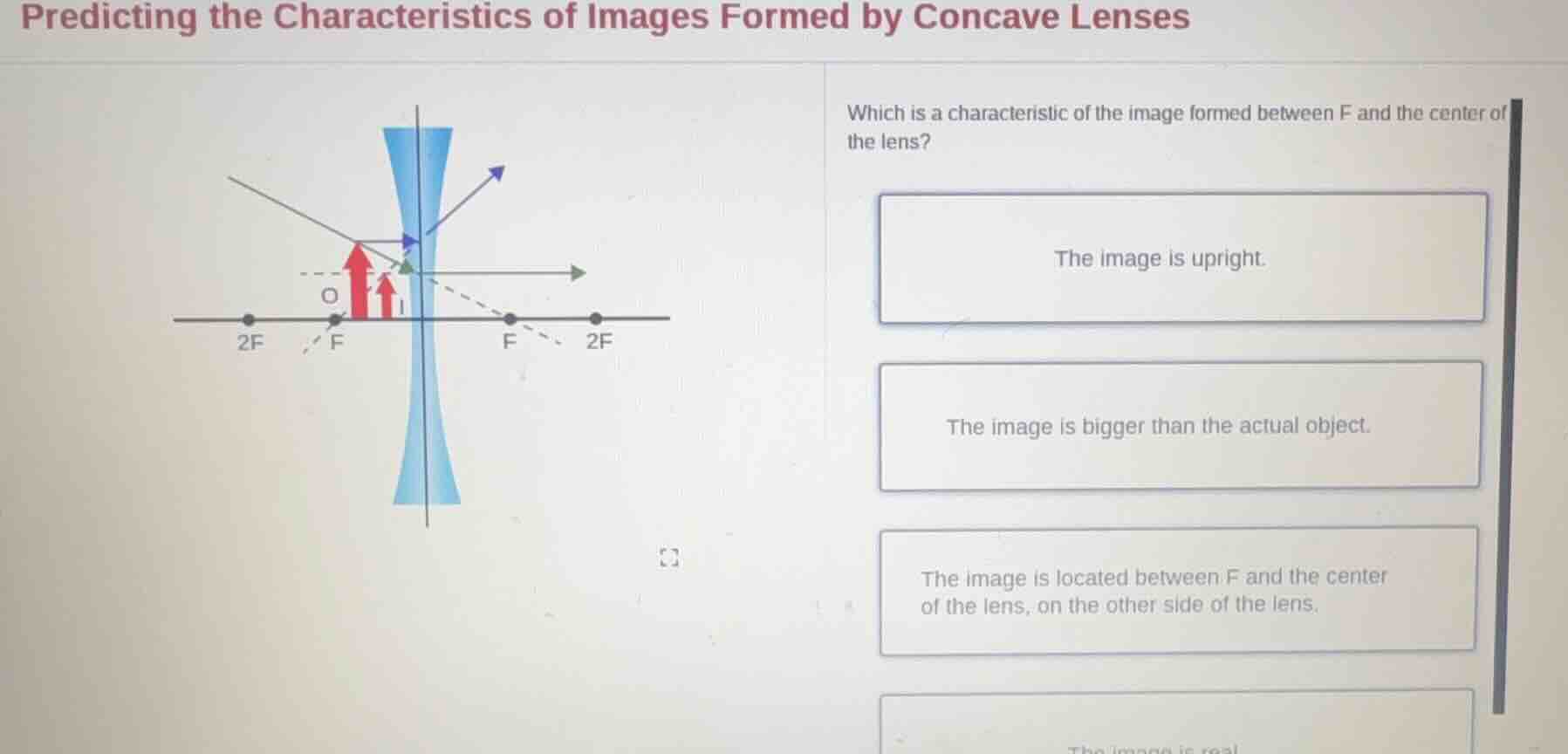 predicting the characteristics of images formed by concave lenses\n\nwhich is a characteristic of the image formed between f and the center of the lens?\n\nthe image is upright.\n\nthe image is bigger than the actual object.\n\nthe image is located between f and the center of the lens, on the other side of the lens.\n\nthe image is real.