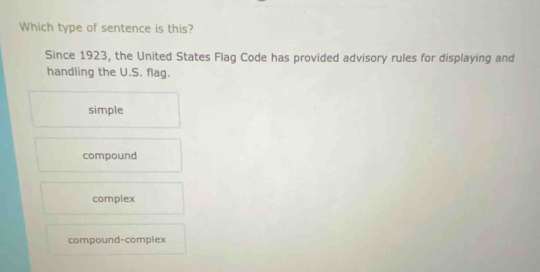 which type of sentence is this?\n\nsince 1923, the united states flag code has provided advisory rules for displaying and handling the u.s. flag.\n\nsimple\n\ncompound\n\ncomplex\n\ncompound-complex