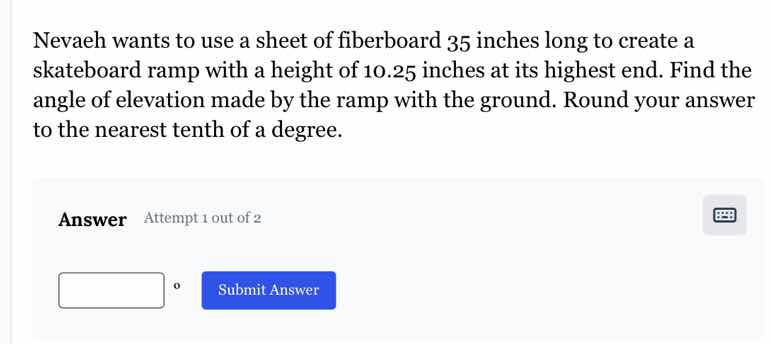 nevaeh wants to use a sheet of fiberboard 35 inches long to create a skateboard ramp with a height of 10.25 inches at its highest end. find the angle of elevation made by the ramp with the ground. round your answer to the nearest tenth of a degree.