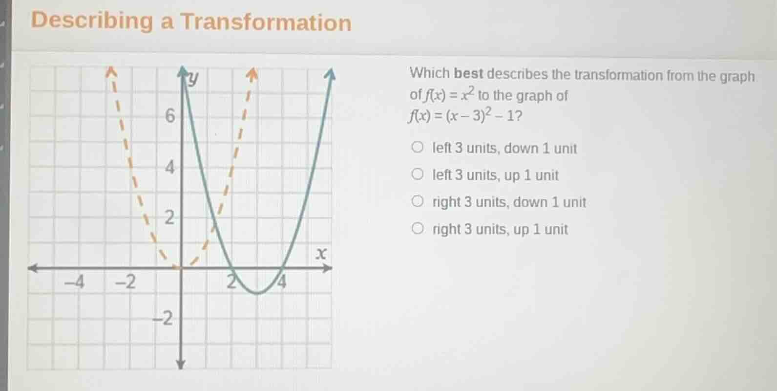 describing a transformation\nwhich best describes the transformation from the graph of $f(x) = x^2$ to the graph of $f(x) = (x - 3)^2 - 1$?\nleft 3 units, down 1 unit\nleft 3 units, up 1 unit\nright 3 units, down 1 unit\nright 3 units, up 1 unit
