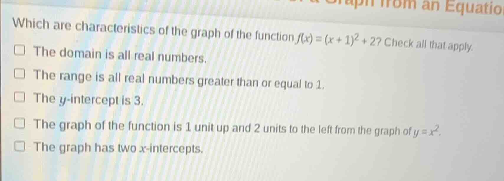 which are characteristics of the graph of the function $f(x) = (x + 1)^2 + 2$? check all that apply.\n\nthe domain is all real numbers.\nthe range is all real numbers greater than or equal to 1.\nthe $y$-intercept is 3.\nthe graph of the function is 1 unit up and 2 units to the left from the graph of $y = x^2$.\nthe graph has two $x$-intercepts.