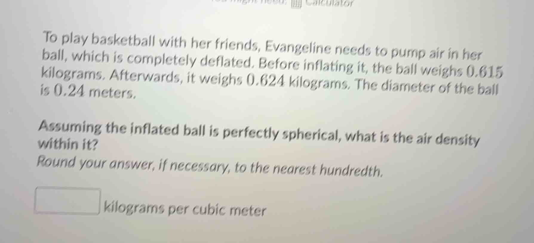 to play basketball with her friends, evangeline needs to pump air in her ball, which is completely deflated. before inflating it, the ball weighs $0.615$ kilograms. afterwards, it weighs $0.624$ kilograms. the diameter of the ball is $0.24$ meters.\n\nassuming the inflated ball is perfectly spherical, what is the air density within it?\nround your answer, if necessary, to the nearest hundredth.\n\nkilograms per cubic meter