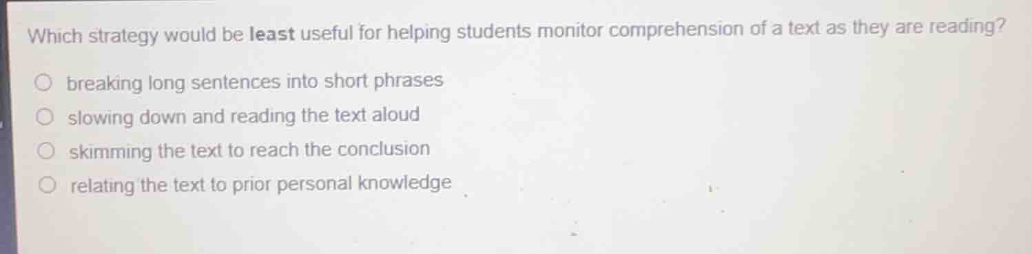 which strategy would be least useful for helping students monitor comprehension of a text as they are reading?\n\nbreaking long sentences into short phrases\nslowing down and reading the text aloud\nskimming the text to reach the conclusion\nrelating the text to prior personal knowledge