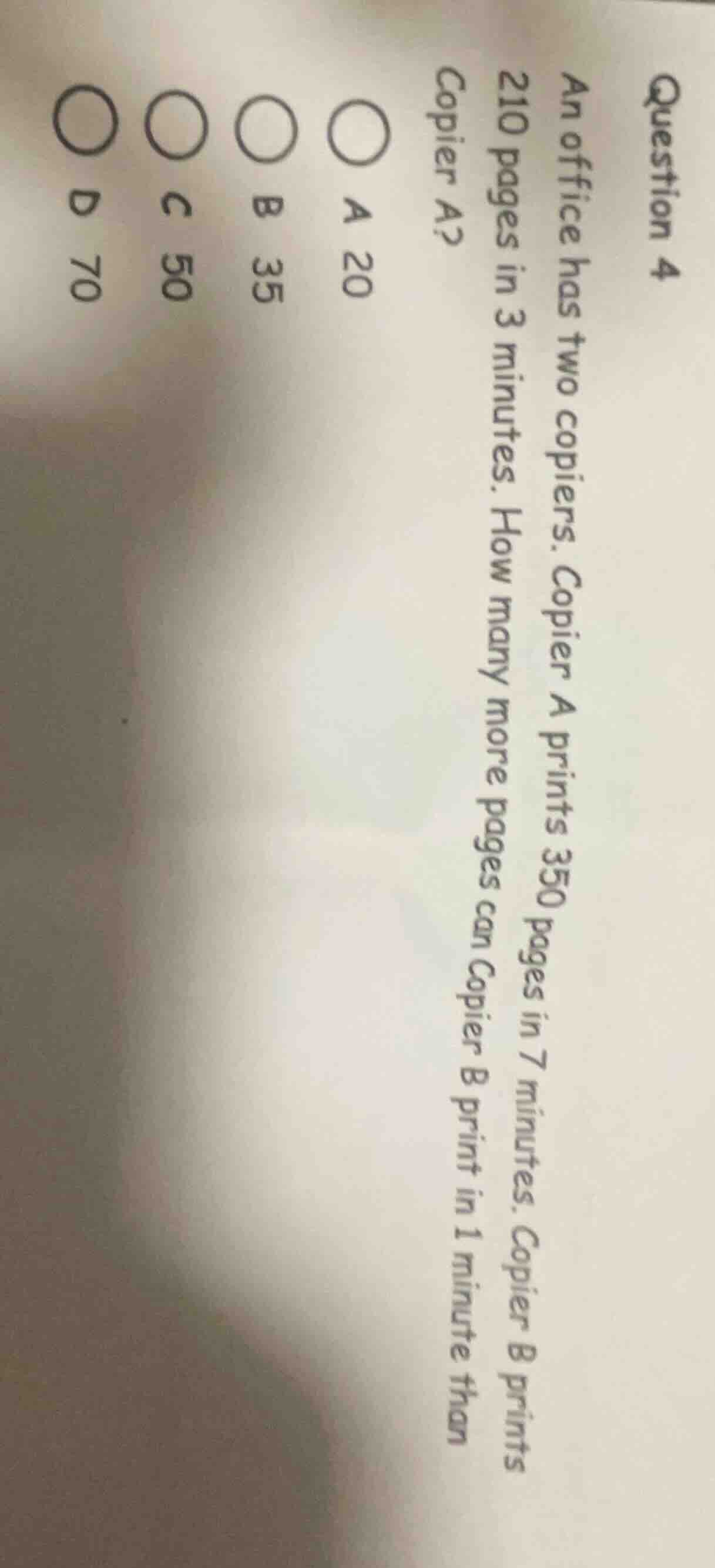 question 4\nan office has two copiers. copier a prints 350 pages in 7 minutes. copier b prints 210 pages in 3 minutes. how many more pages can copier b print in 1 minute than copier a?\na 20\nb 35\nc 50\nd 70