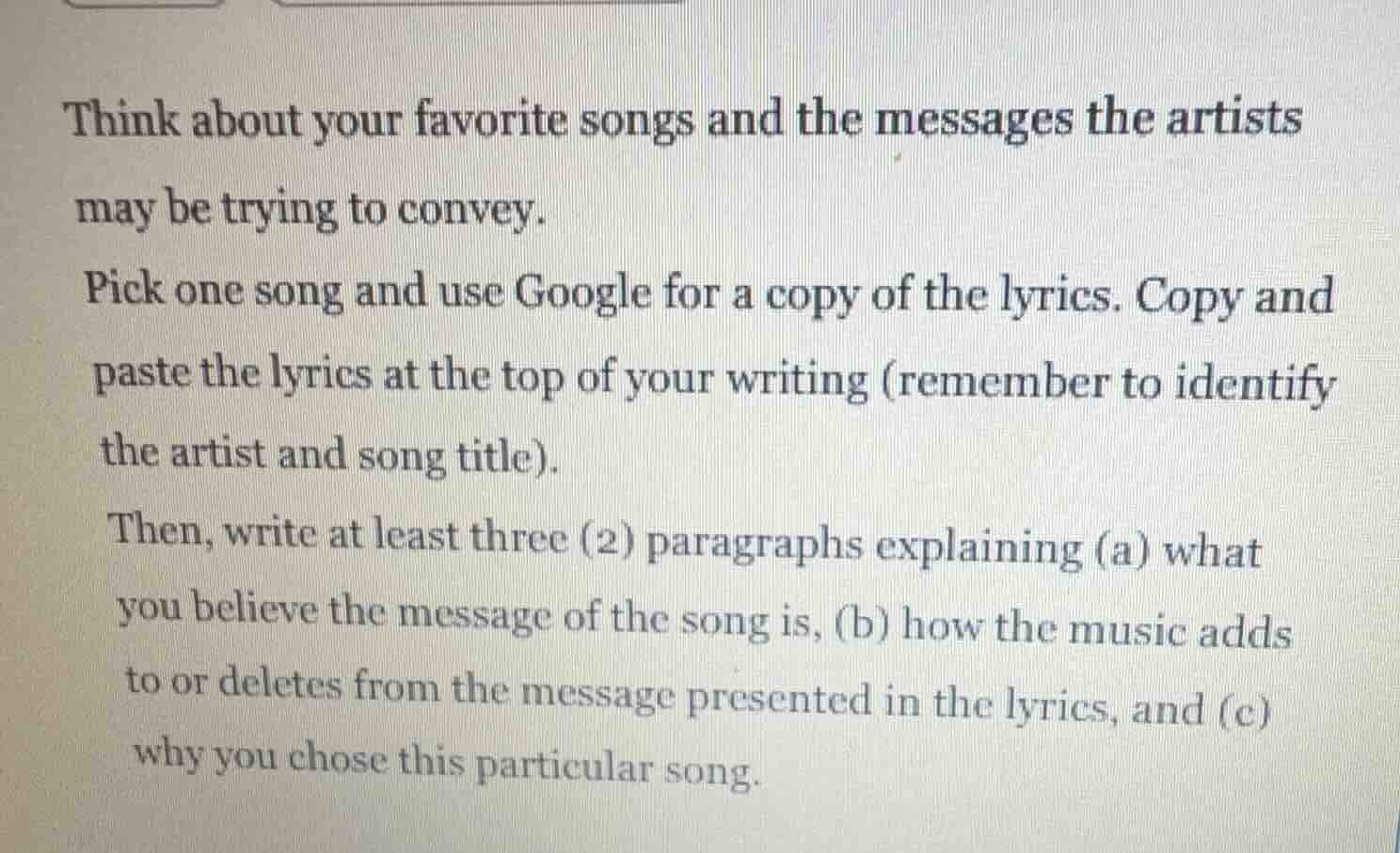 think about your favorite songs and the messages the artists may be trying to convey.\n\npick one song and use google for a copy of the lyrics. copy and paste the lyrics at the top of your writing (remember to identify the artist and song title).\n\nthen, write at least three (2) paragraphs explaining (a) what you believe the message of the song is, (b) how the music adds to or deletes from the message presented in the lyrics, and (c) why you chose this particular song.