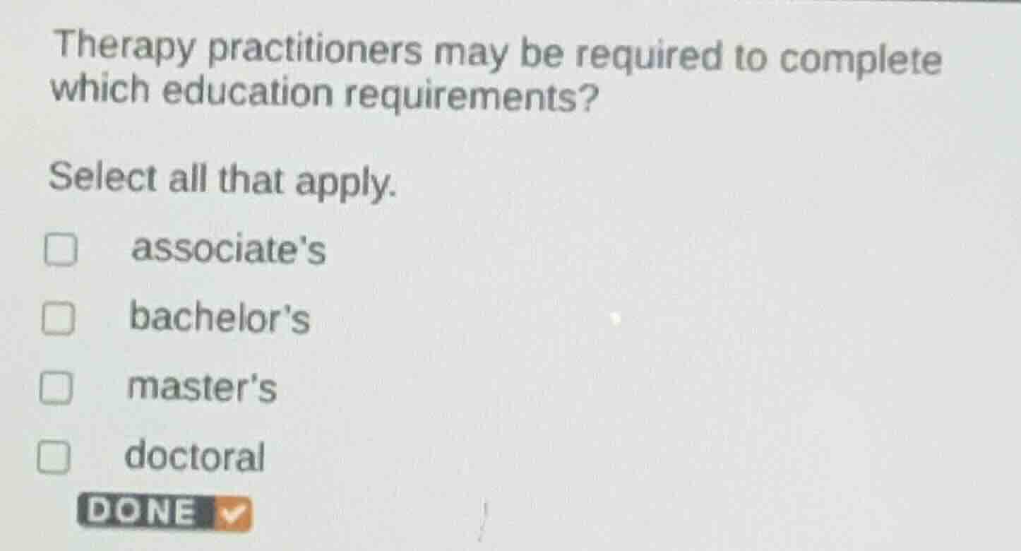 therapy practitioners may be required to complete which education requirements?\n\nselect all that apply.\n\nassociates\nbachelors\nmasters\ndoctoral