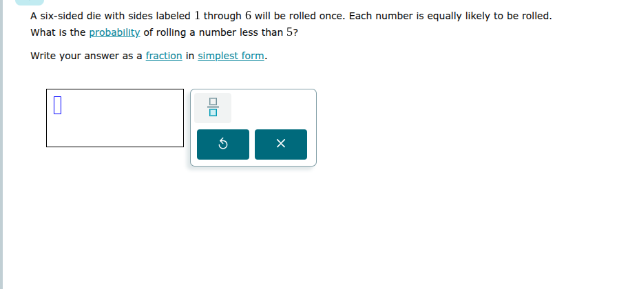 a six-sided die with sides labeled 1 through 6 will be rolled once. each number is equally likely to be rolled. what is the probability of rolling a number less than 5?\n\nwrite your answer as a fraction in simplest form.