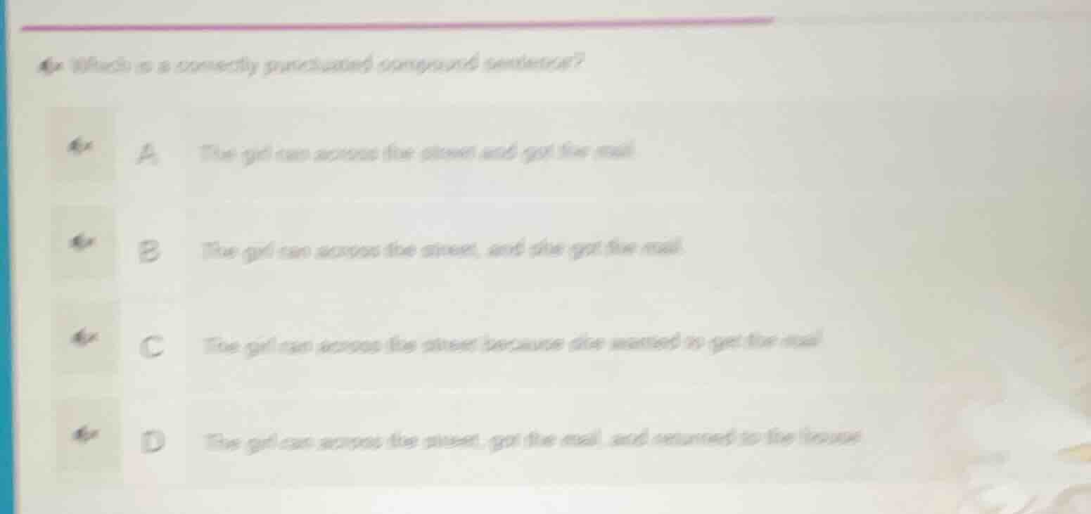 which is a correctly punctuated compound sentence?\n\na the girl ran across the street and got the mail.\nb the girl ran across the street, and she got the mail.\nc the girl ran across the street because she wanted to get the mail.\nd the girl ran across the street, got the mail, and returned to the house.