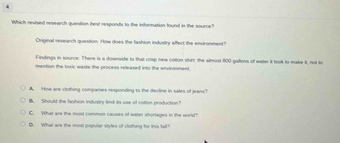 which revised research question best responds to the information found in the source?\n\noriginal research question: how does the fashion industry affect the environment?\n\nfindings in source: there is a downside to that crisp new cotton shirt: the almost 800 gallons of water it took to make it, not to mention the toxic waste the process released into the environment.\n\na. how are clothing companies responding to the decline in sales of jeans?\nb. should the fashion industry limit its use of cotton production?\nc. what are the most common causes of water shortages in the world?\nd. what are the most popular styles of clothing for this fall?