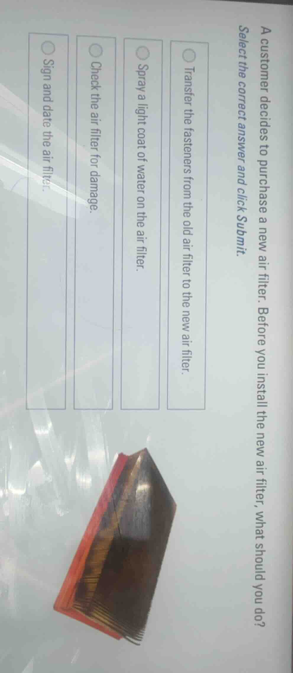 a customer decides to purchase a new air filter. before you install the new air filter, what should you do?\nselect the correct answer and click submit.\n\ntransfer the fasteners from the old air filter to the new air filter.\nspray a light coat of water on the air filter.\ncheck the air filter for damage.\nsign and date the air filter.