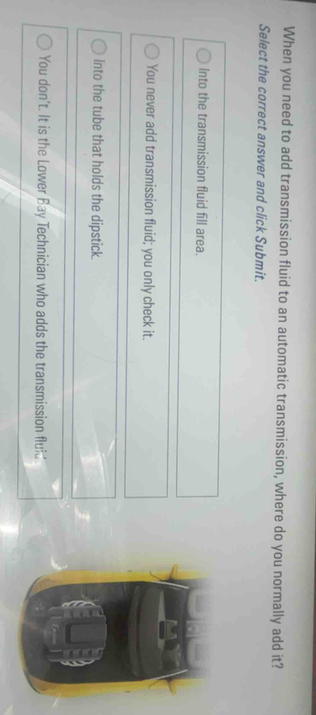when you need to add transmission fluid to an automatic transmission, where do you normally add it?\nselect the correct answer and click submit.\n\ninto the transmission fluid fill area.\nyou never add transmission fluid; you only check it.\ninto the tube that holds the dipstick.\nyou dont. it is the lower bay technician who adds the transmission fluid.