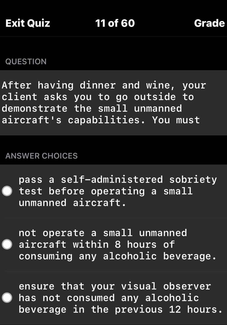 question\n\nafter having dinner and wine, your client asks you to go outside to demonstrate the small unmanned aircrafts capabilities. you must\n\nanswer choices\n\npass a self-administered sobriety test before operating a small unmanned aircraft.\n\nnot operate a small unmanned aircraft within 8 hours of consuming any alcoholic beverage.\n\nensure that your visual observer has not consumed any alcoholic beverage in the previous 12 hours.