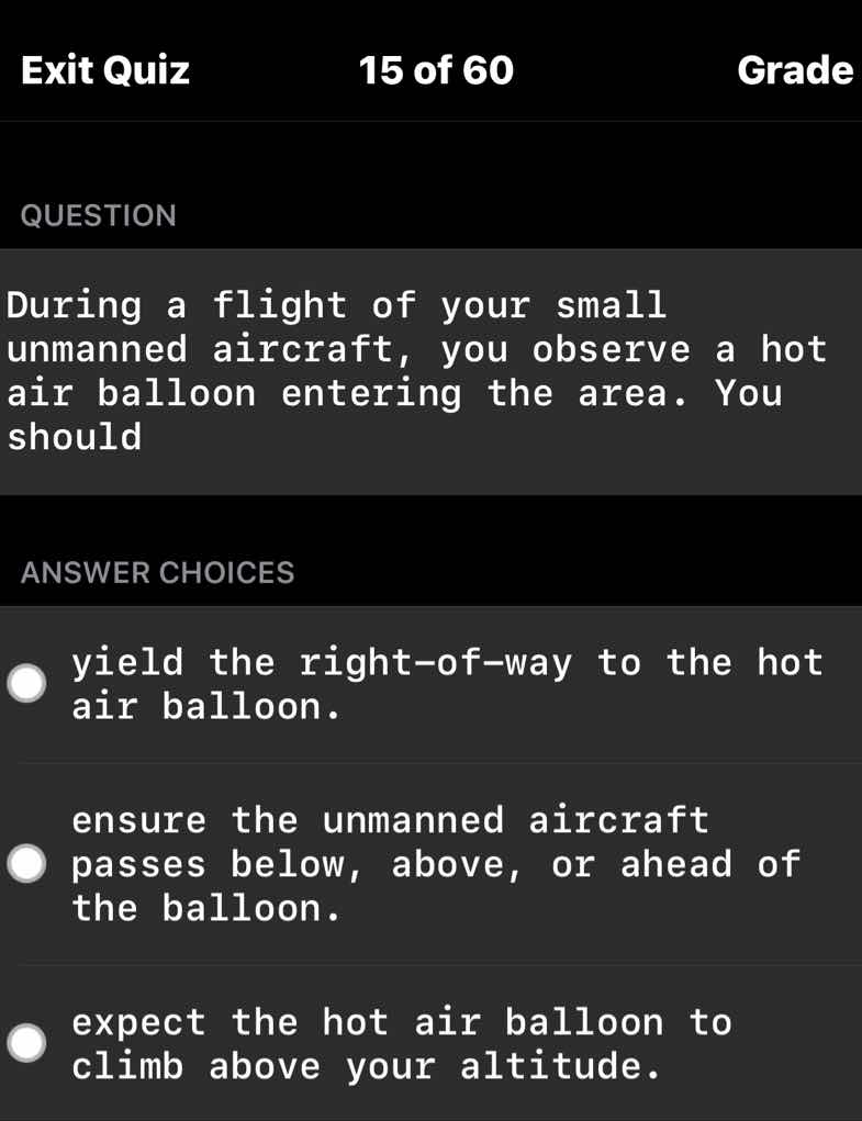 question\n\nduring a flight of your small unmanned aircraft, you observe a hot air balloon entering the area. you should\n\nanswer choices\n\nyield the right-of-way to the hot air balloon.\n\nensure the unmanned aircraft passes below, above, or ahead of the balloon.\n\nexpect the hot air balloon to climb above your altitude.