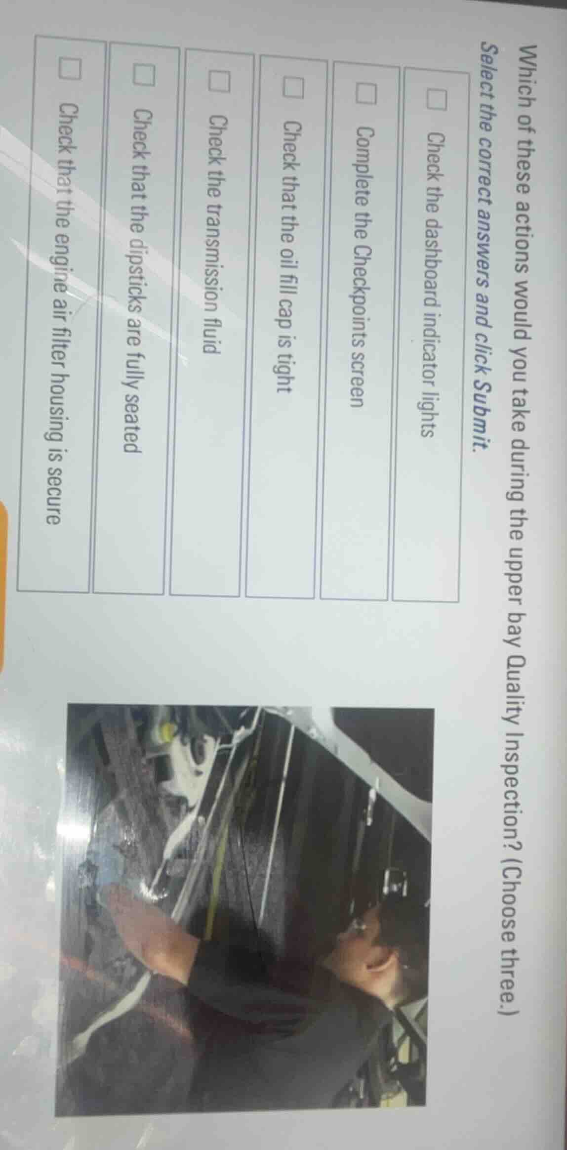 which of these actions would you take during the upper bay quality inspection? (choose three.)\nselect the correct answers and click submit.\n\ncheck the dashboard indicator lights\ncomplete the checkpoints screen\ncheck that the oil fill cap is tight\ncheck the transmission fluid\ncheck that the dipsticks are fully seated\ncheck that the engine air filter housing is secure