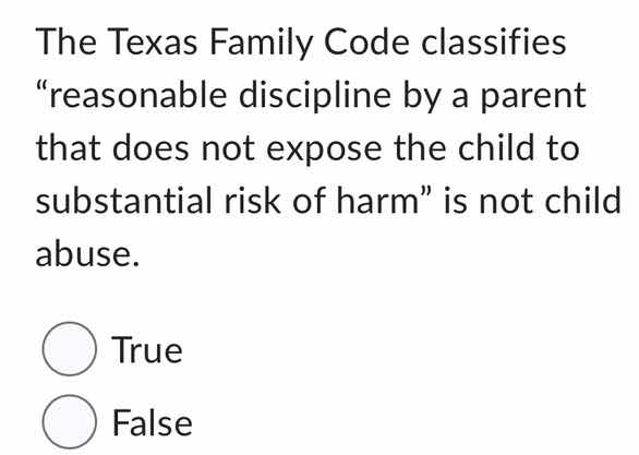 the texas family code classifies \reasonable discipline by a parent that does not expose the child to substantial risk of harm\ is not child abuse.\n\ntrue\nfalse