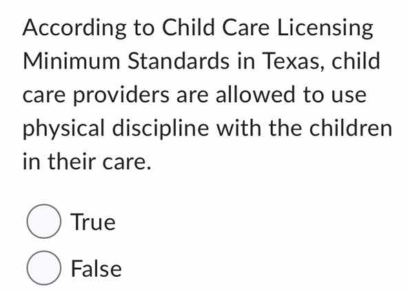 according to child care licensing minimum standards in texas, child care providers are allowed to use physical discipline with the children in their care.\n\ntrue\nfalse
