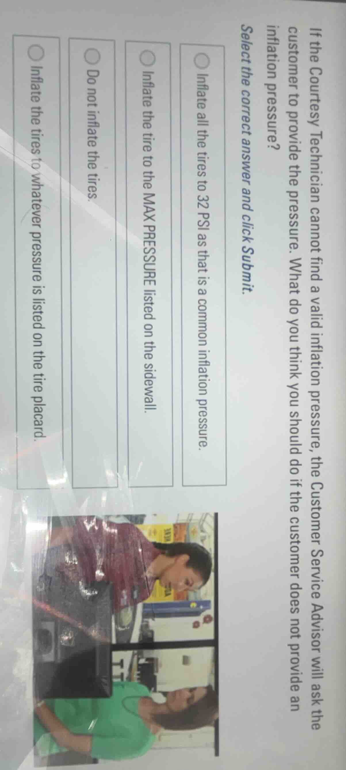 if the courtesy technician cannot find a valid inflation pressure, the customer service advisor will ask the customer to provide the pressure. what do you think you should do if the customer does not provide an inflation pressure?\nselect the correct answer and click submit.\ninflate all the tires to 32 psi as that is a common inflation pressure.\ninflate the tire to the max pressure listed on the sidewall.\ndo not inflate the tires.\ninflate the tires to whatever pressure is listed on the tire placard.