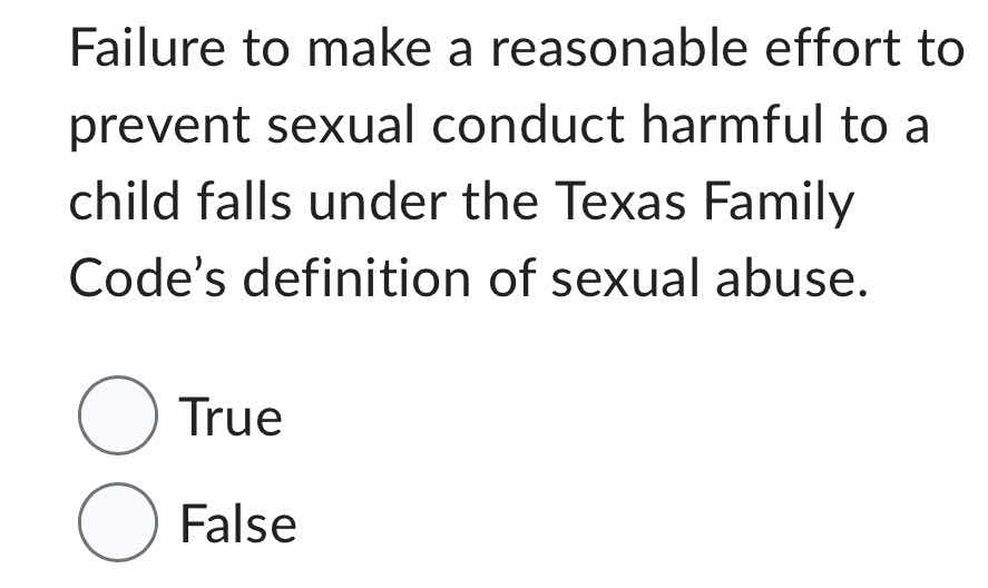 failure to make a reasonable effort to prevent sexual conduct harmful to a child falls under the texas family codes definition of sexual abuse.\n\ntrue\nfalse