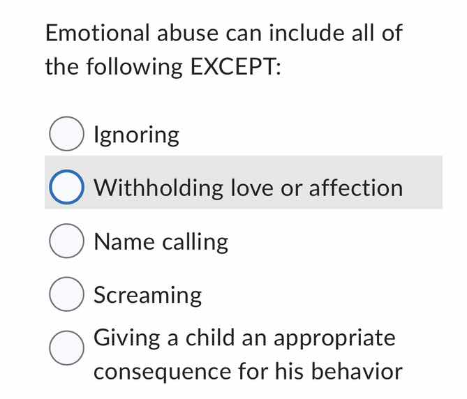 emotional abuse can include all of the following except:\n\nignoring\nwithholding love or affection\nname calling\nscreaming\ngiving a child an appropriate consequence for his behavior